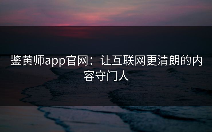 鉴黄师app官网:让互联网更清朗的内容守门人 鉴黄师app官网:让互联网更清朗的内容守门人