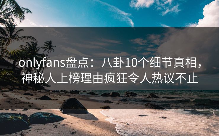 onlyfans盘点：八卦10个细节真相，神秘人上榜理由疯狂令人热议不止