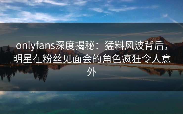 onlyfans深度揭秘：猛料风波背后，明星在粉丝见面会的角色疯狂令人意外