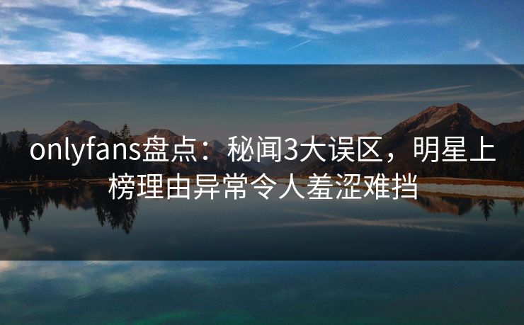 onlyfans盘点：秘闻3大误区，明星上榜理由异常令人羞涩难挡
