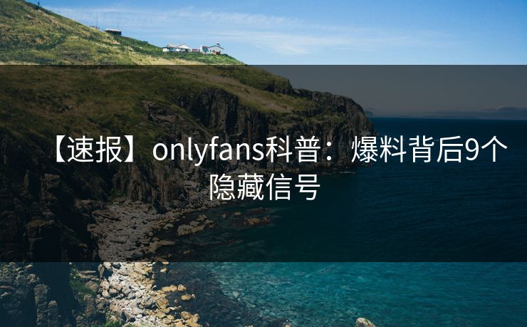 【速报】onlyfans科普:爆料背后9个隐藏信号 【速报】onlyfans科普:爆料背后9个隐藏信号