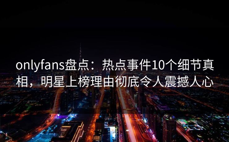 onlyfans盘点：热点事件10个细节真相，明星上榜理由彻底令人震撼人心