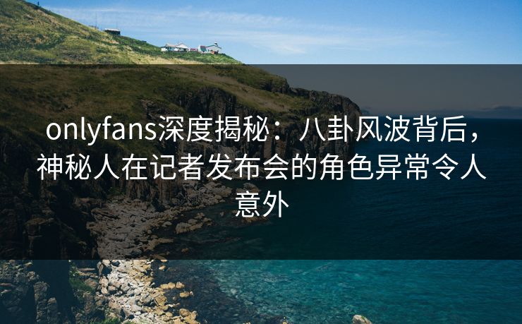 onlyfans深度揭秘:八卦风波背后,神秘人在记者发布会的角色异常令人意外 onlyfans深度揭秘:八卦风波背后,神秘人在记者发布会的角色异常令人意外