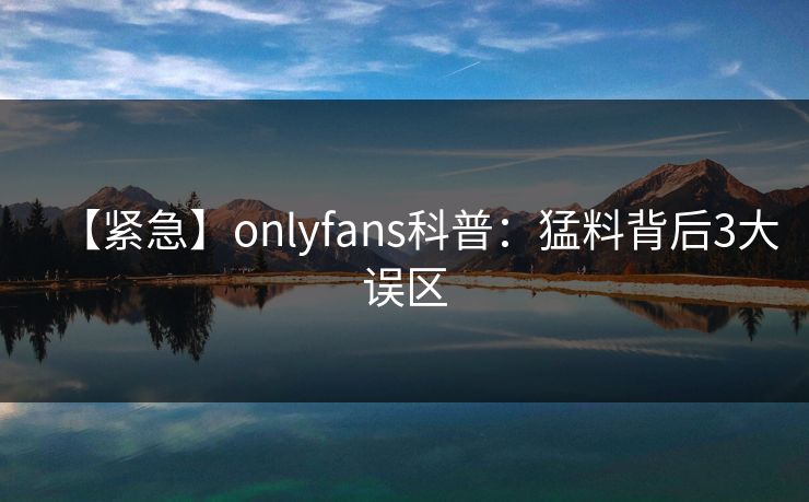 【紧急】onlyfans科普：猛料背后3大误区