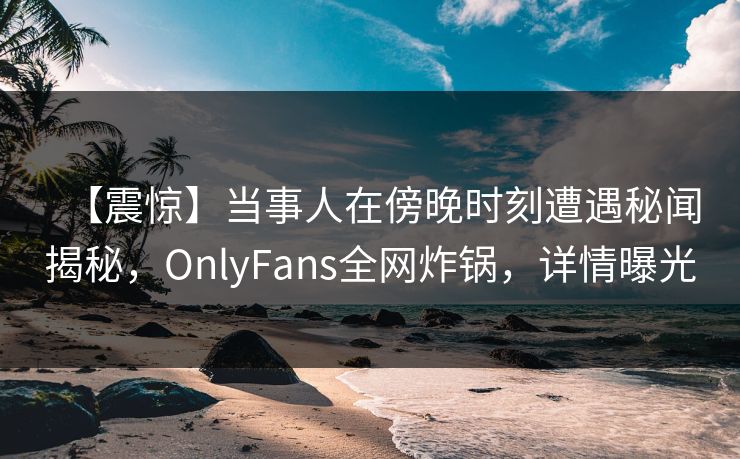 【震惊】当事人在傍晚时刻遭遇秘闻揭秘,OnlyFans全网炸锅,详情曝光 【震惊】当事人在傍晚时刻遭遇秘闻揭秘,OnlyFans全网炸锅,详情曝光