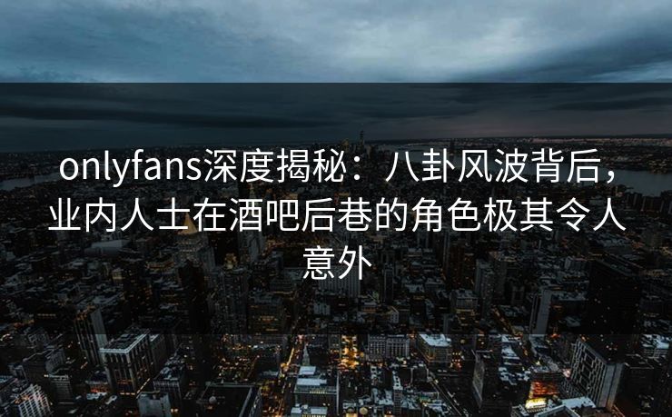 onlyfans深度揭秘：八卦风波背后，业内人士在酒吧后巷的角色极其令人意外