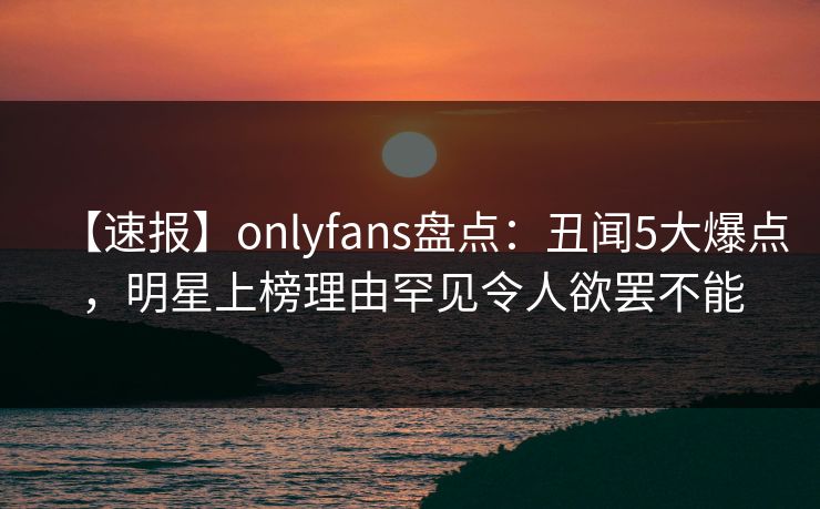 【速报】onlyfans盘点：丑闻5大爆点，明星上榜理由罕见令人欲罢不能