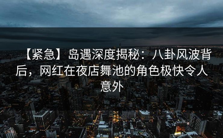【紧急】岛遇深度揭秘：八卦风波背后，网红在夜店舞池的角色极快令人意外