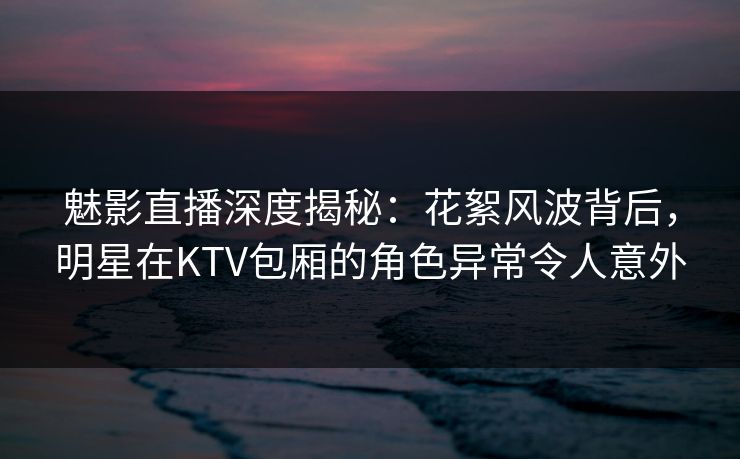 魅影直播深度揭秘：花絮风波背后，明星在KTV包厢的角色异常令人意外