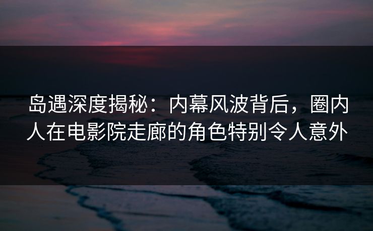 岛遇深度揭秘：内幕风波背后，圈内人在电影院走廊的角色特别令人意外