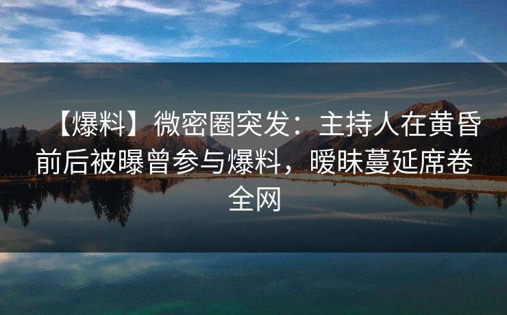 【爆料】微密圈突发：主持人在黄昏前后被曝曾参与爆料，暧昧蔓延席卷全网