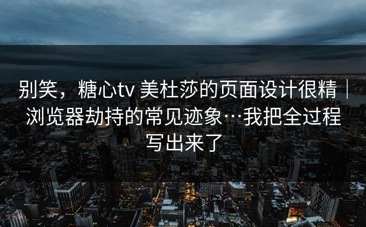 别笑,糖心tv 美杜莎的页面设计很精|浏览器劫持的常见迹象…我把全过程写出来了 别笑,糖心tv 美杜莎的页面设计很精|浏览器劫持的常见迹象…我把全过程写出来了