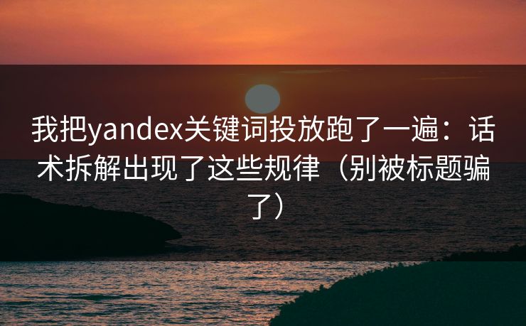 我把yandex关键词投放跑了一遍：话术拆解出现了这些规律（别被标题骗了）