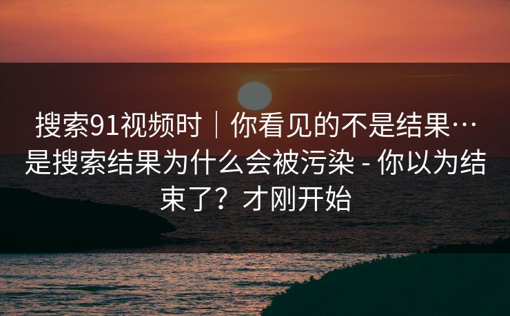 搜索91视频时|你看见的不是结果…是搜索结果为什么会被污染 - 你以为结束了?才刚开始 搜索91视频时|你看见的不是结果…是搜索结果为什么会被污染 - 你以为结束了?才刚开始