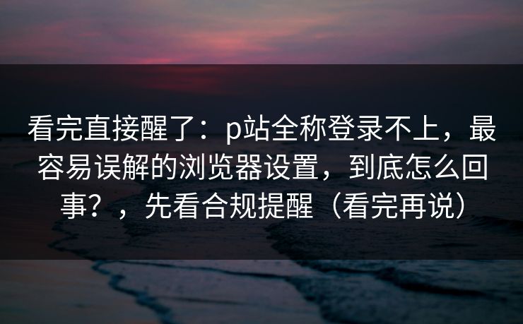 看完直接醒了：p站全称登录不上，最容易误解的浏览器设置，到底怎么回事？，先看合规提醒（看完再说）