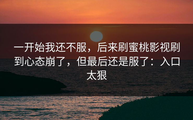 一开始我还不服,后来刷蜜桃影视刷到心态崩了,但最后还是服了:入口太狠 一开始我还不服,后来刷蜜桃影视刷到心态崩了,但最后还是服了:入口太狠
