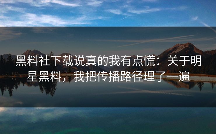 黑料社下载说真的我有点慌：关于明星黑料，我把传播路径理了一遍